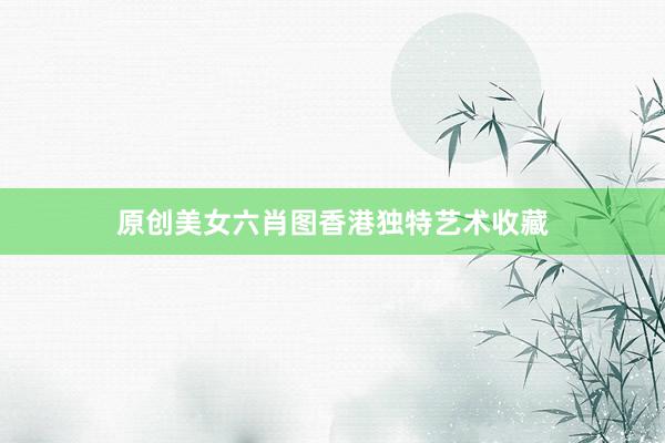 原创美女六肖图香港独特艺术收藏