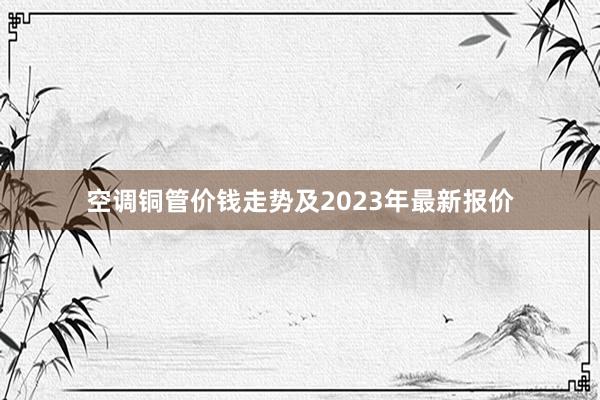 空调铜管价钱走势及2023年最新报价