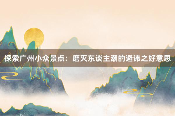 探索广州小众景点：磨灭东谈主潮的避讳之好意思